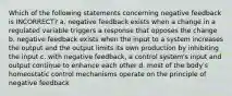 Which of the following statements concerning negative feedback is INCORRECT? a. negative feedback exists when a change in a regulated variable triggers a response that opposes the change b. negative feedback exists when the input to a system increases the output and the output limits its own production by inhibiting the input c. with negative feedback, a control system's input and output continue to enhance each other d. most of the body's homeostatic control mechanisms operate on the principle of negative feedback