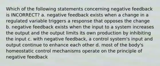 Which of the following statements concerning negative feedback is INCORRECT? a. negative feedback exists when a change in a regulated variable triggers a response that opposes the change b. negative feedback exists when the input to a system increases the output and the output limits its own production by inhibiting the input c. with negative feedback, a control system's input and output continue to enhance each other d. most of the body's homeostatic control mechanisms operate on the principle of negative feedback