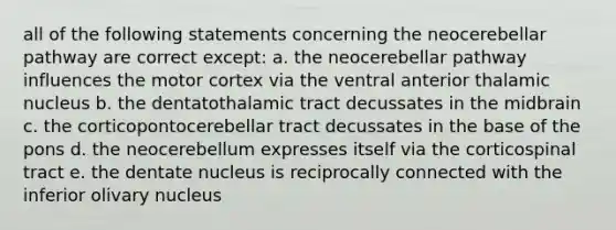 all of the following statements concerning the neocerebellar pathway are correct except: a. the neocerebellar pathway influences the motor cortex via the ventral anterior thalamic nucleus b. the dentatothalamic tract decussates in the midbrain c. the corticopontocerebellar tract decussates in the base of the pons d. the neocerebellum expresses itself via the corticospinal tract e. the dentate nucleus is reciprocally connected with the inferior olivary nucleus