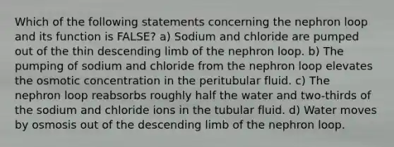 Which of the following statements concerning the nephron loop and its function is FALSE? a) Sodium and chloride are pumped out of the thin descending limb of the nephron loop. b) The pumping of sodium and chloride from the nephron loop elevates the osmotic concentration in the peritubular fluid. c) The nephron loop reabsorbs roughly half the water and two-thirds of the sodium and chloride ions in the tubular fluid. d) Water moves by osmosis out of the descending limb of the nephron loop.