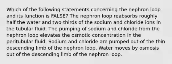 Which of the following statements concerning the nephron loop and its function is FALSE? The nephron loop reabsorbs roughly half the water and two-thirds of the sodium and chloride ions in the tubular fluid. The pumping of sodium and chloride from the nephron loop elevates the osmotic concentration in the peritubular fluid. Sodium and chloride are pumped out of the thin descending limb of the nephron loop. Water moves by osmosis out of the descending limb of the nephron loop.