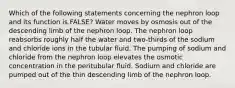 Which of the following statements concerning the nephron loop and its function is FALSE? Water moves by osmosis out of the descending limb of the nephron loop. The nephron loop reabsorbs roughly half the water and two-thirds of the sodium and chloride ions in the tubular fluid. The pumping of sodium and chloride from the nephron loop elevates the osmotic concentration in the peritubular fluid. Sodium and chloride are pumped out of the thin descending limb of the nephron loop.