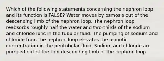 Which of the following statements concerning the nephron loop and its function is FALSE? Water moves by osmosis out of the descending limb of the nephron loop. The nephron loop reabsorbs roughly half the water and two-thirds of the sodium and chloride ions in the tubular fluid. The pumping of sodium and chloride from the nephron loop elevates the osmotic concentration in the peritubular fluid. Sodium and chloride are pumped out of the thin descending limb of the nephron loop.