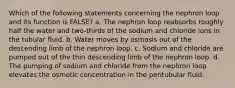 Which of the following statements concerning the nephron loop and its function is FALSE? a. The nephron loop reabsorbs roughly half the water and two-thirds of the sodium and chloride ions in the tubular fluid. b. Water moves by osmosis out of the descending limb of the nephron loop. c. Sodium and chloride are pumped out of the thin descending limb of the nephron loop. d. The pumping of sodium and chloride from the nephron loop elevates the osmotic concentration in the peritubular fluid.