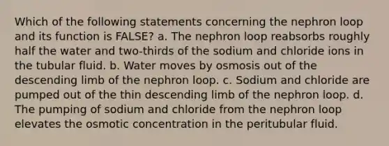 Which of the following statements concerning the nephron loop and its function is FALSE? a. The nephron loop reabsorbs roughly half the water and two-thirds of the sodium and chloride ions in the tubular fluid. b. Water moves by osmosis out of the descending limb of the nephron loop. c. Sodium and chloride are pumped out of the thin descending limb of the nephron loop. d. The pumping of sodium and chloride from the nephron loop elevates the osmotic concentration in the peritubular fluid.