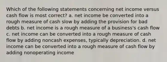 Which of the following statements concerning net income versus cash flow is most correct? a. net income be converted into a rough measure of cash slow by adding the provision for bad debts b. net income is a rough measure of a business's cash flow c. net income can be converted into a rough measure of cash flow by adding noncash expenses, typically depreciation. d. net income can be converted into a rough measure of cash flow by adding nonoperating income