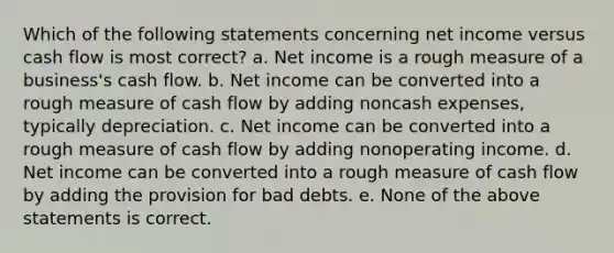 Which of the following statements concerning net income versus cash flow is most correct? a. Net income is a rough measure of a business's cash flow. b. Net income can be converted into a rough measure of cash flow by adding noncash expenses, typically depreciation. c. Net income can be converted into a rough measure of cash flow by adding nonoperating income. d. Net income can be converted into a rough measure of cash flow by adding the provision for bad debts. e. None of the above statements is correct.