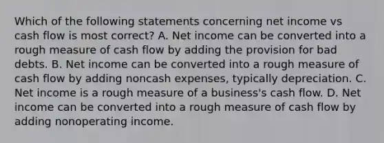 Which of the following statements concerning net income vs cash flow is most correct? A. Net income can be converted into a rough measure of cash flow by adding the provision for bad debts. B. Net income can be converted into a rough measure of cash flow by adding noncash expenses, typically depreciation. C. Net income is a rough measure of a business's cash flow. D. Net income can be converted into a rough measure of cash flow by adding nonoperating income.