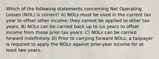 Which of the following statements concerning Net Operating Losses (NOL) is correct? A) NOLs must be used in the current tax year to offset other income; they cannot be applied to other tax years. B) NOLs can be carried back up to six years to offset income from those prior tax years. C) NOLs can be carried forward indefinitely. D) Prior to carrying forward NOLs, a taxpayer is required to apply the NOLs against prior-year income for at least two years.