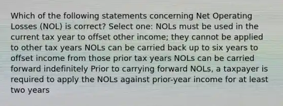 Which of the following statements concerning Net Operating Losses (NOL) is correct? Select one: NOLs must be used in the current tax year to offset other income; they cannot be applied to other tax years NOLs can be carried back up to six years to offset income from those prior tax years NOLs can be carried forward indefinitely Prior to carrying forward NOLs, a taxpayer is required to apply the NOLs against prior-year income for at least two years