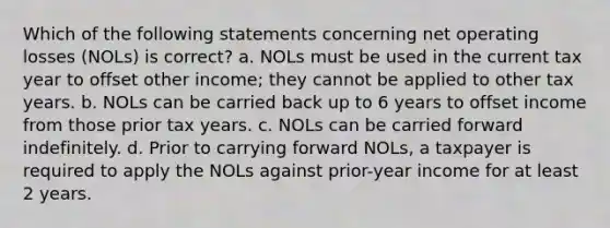 Which of the following statements concerning net operating losses (NOLs) is correct? a. NOLs must be used in the current tax year to offset other income; they cannot be applied to other tax years. b. NOLs can be carried back up to 6 years to offset income from those prior tax years. c. NOLs can be carried forward indefinitely. d. Prior to carrying forward NOLs, a taxpayer is required to apply the NOLs against prior-year income for at least 2 years.