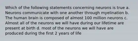 Which of the following statements concerning neurons is true a. Neurons communicate with one another through myelination b. The human brain is composed of almost 100 million neurons c. Almost all of the neurons we will have during our lifetime are present at birth d. most of the neurons we will have are produced during the first 2 years of life