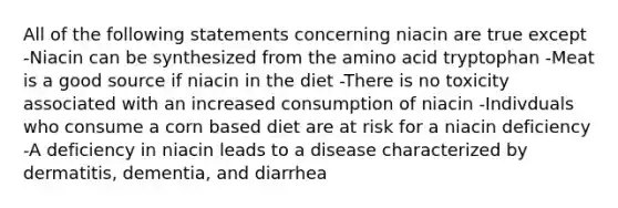 All of the following statements concerning niacin are true except -Niacin can be synthesized from the amino acid tryptophan -Meat is a good source if niacin in the diet -There is no toxicity associated with an increased consumption of niacin -Indivduals who consume a corn based diet are at risk for a niacin deficiency -A deficiency in niacin leads to a disease characterized by dermatitis, dementia, and diarrhea