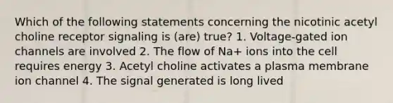 Which of the following statements concerning the nicotinic acetyl choline receptor signaling is (are) true? 1. Voltage-gated ion channels are involved 2. The flow of Na+ ions into the cell requires energy 3. Acetyl choline activates a plasma membrane ion channel 4. The signal generated is long lived