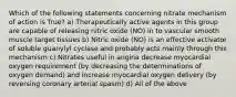 Which of the following statements concerning nitrate mechanism of action is True? a) Therapeutically active agents in this group are capable of releasing nitric oxide (NO) in to vascular smooth muscle target tissues b) Nitric oxide (NO) is an effective activator of soluble guanylyl cyclase and probably acts mainly through this mechanism c) Nitrates useful in angina decrease myocardial oxygen requirement (by decreasing the determinations of oxygen demand) and increase myocardial oxygen delivery (by reversing coronary arterial spasm) d) All of the above