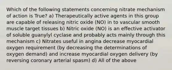 Which of the following statements concerning nitrate mechanism of action is True? a) Therapeutically active agents in this group are capable of releasing nitric oxide (NO) in to vascular smooth muscle target tissues b) Nitric oxide (NO) is an effective activator of soluble guanylyl cyclase and probably acts mainly through this mechanism c) Nitrates useful in angina decrease myocardial oxygen requirement (by decreasing the determinations of oxygen demand) and increase myocardial oxygen delivery (by reversing coronary arterial spasm) d) All of the above