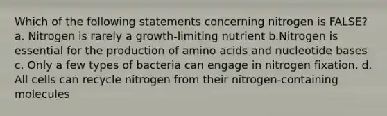 Which of the following statements concerning nitrogen is FALSE? a. Nitrogen is rarely a growth-limiting nutrient b.Nitrogen is essential for the production of amino acids and nucleotide bases c. Only a few types of bacteria can engage in nitrogen fixation. d. All cells can recycle nitrogen from their nitrogen-containing molecules