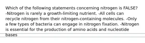 Which of the following statements concerning nitrogen is FALSE? -Nitrogen is rarely a growth-limiting nutrient. -All cells can recycle nitrogen from their nitrogen-containing molecules. -Only a few types of bacteria can engage in nitrogen fixation. -Nitrogen is essential for the production of amino acids and nucleotide bases