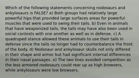 Which of the following statements concerning nodosaurs and ankylosaurs is FALSE? a) Both groups had relatively large powerful hips that provided large surfaces areas for powerful muscles that were used to swing their tails. b) Even in animals that have weaponized tails, the tails may have also been used in social contests with one another as well as in defense. c) A quadruped stance allowed these animals to use their tails in defense since the tails no longer had to counterbalance the front of the body. d) Nodosaur and ankylosaur skulls not only differed in their shape and armor but had significant internal differences in their nasal passages. e) The two lines avoided competition as the less armored nodosaurs could rear up as high browsers, while ankylosaurs were low browsers.