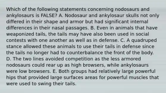 Which of the following statements concerning nodosaurs and ankylosaurs is FALSE? A. Nodosaur and ankylosaur skulls not only differed in their shape and armor but had significant internal differences in their nasal passages. B. Even in animals that have weaponized tails, the tails may have also been used in social contests with one another as well as in defense. C. A quadruped stance allowed these animals to use their tails in defense since the tails no longer had to counterbalance the front of the body. D. The two lines avoided competition as the less armored nodosaurs could rear up as high browsers, while ankylosaurs were low browsers. E. Both groups had relatively large powerful hips that provided large surfaces areas for powerful muscles that were used to swing their tails.