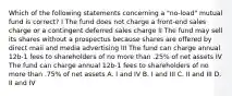 Which of the following statements concerning a "no-load" mutual fund is correct? I The fund does not charge a front-end sales charge or a contingent deferred sales charge II The fund may sell its shares without a prospectus because shares are offered by direct mail and media advertising III The fund can charge annual 12b-1 fees to shareholders of no more than .25% of net assets IV The fund can charge annual 12b-1 fees to shareholders of no more than .75% of net assets A. I and IV B. I and III C. II and III D. II and IV