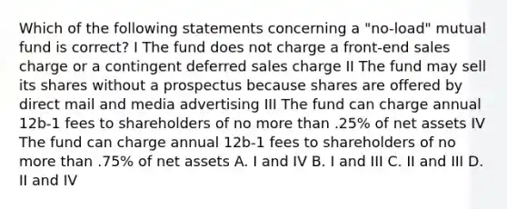 Which of the following statements concerning a "no-load" mutual fund is correct? I The fund does not charge a front-end sales charge or a contingent deferred sales charge II The fund may sell its shares without a prospectus because shares are offered by direct mail and media advertising III The fund can charge annual 12b-1 fees to shareholders of no <a href='https://www.questionai.com/knowledge/keWHlEPx42-more-than' class='anchor-knowledge'>more than</a> .25% of net assets IV The fund can charge annual 12b-1 fees to shareholders of no more than .75% of net assets A. I and IV B. I and III C. II and III D. II and IV