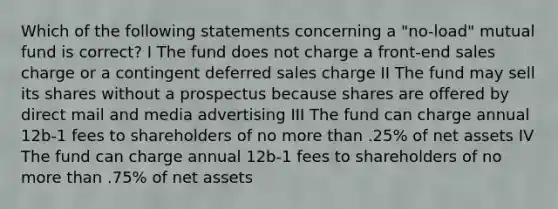 Which of the following statements concerning a "no-load" mutual fund is correct? I The fund does not charge a front-end sales charge or a contingent deferred sales charge II The fund may sell its shares without a prospectus because shares are offered by direct mail and media advertising III The fund can charge annual 12b-1 fees to shareholders of no more than .25% of net assets IV The fund can charge annual 12b-1 fees to shareholders of no more than .75% of net assets