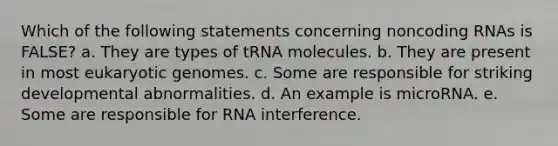 Which of the following statements concerning noncoding RNAs is FALSE? a. They are types of tRNA molecules. b. They are present in most eukaryotic genomes. c. Some are responsible for striking developmental abnormalities. d. An example is microRNA. e. Some are responsible for RNA interference.