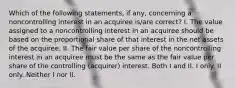 Which of the following statements, if any, concerning a noncontrolling interest in an acquiree is/are correct? I. The value assigned to a noncontrolling interest in an acquiree should be based on the proportional share of that interest in the net assets of the acquiree. II. The fair value per share of the noncontrolling interest in an acquiree must be the same as the fair value per share of the controlling (acquirer) interest. Both I and II. I only. II only. Neither I nor II.