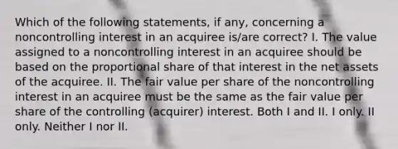 Which of the following statements, if any, concerning a noncontrolling interest in an acquiree is/are correct? I. The value assigned to a noncontrolling interest in an acquiree should be based on the proportional share of that interest in the net assets of the acquiree. II. The fair value per share of the noncontrolling interest in an acquiree must be the same as the fair value per share of the controlling (acquirer) interest. Both I and II. I only. II only. Neither I nor II.