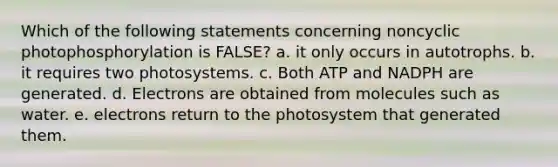 Which of the following statements concerning noncyclic photophosphorylation is FALSE? a. it only occurs in autotrophs. b. it requires two photosystems. c. Both ATP and NADPH are generated. d. Electrons are obtained from molecules such as water. e. electrons return to the photosystem that generated them.