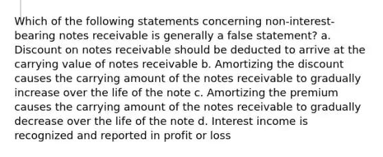 Which of the following statements concerning non-interest-bearing notes receivable is generally a false statement? a. Discount on notes receivable should be deducted to arrive at the carrying value of notes receivable b. Amortizing the discount causes the carrying amount of the notes receivable to gradually increase over the life of the note c. Amortizing the premium causes the carrying amount of the notes receivable to gradually decrease over the life of the note d. Interest income is recognized and reported in profit or loss