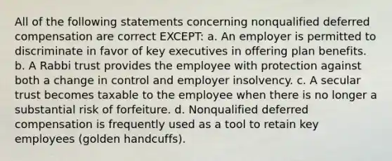 All of the following statements concerning nonqualified deferred compensation are correct EXCEPT: a. An employer is permitted to discriminate in favor of key executives in offering plan benefits. b. A Rabbi trust provides the employee with protection against both a change in control and employer insolvency. c. A secular trust becomes taxable to the employee when there is no longer a substantial risk of forfeiture. d. Nonqualified deferred compensation is frequently used as a tool to retain key employees (golden handcuffs).