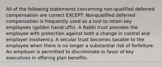 All of the following statements concerning non-qualified deferred compensation are correct EXCEPT: Nonqualified deferred compensation is frequently used as a tool to retain key employees (golden handcuffs). A Rabbi trust provides the employee with protection against both a change in control and employer insolvency. A secular trust becomes taxable to the employee when there is no longer a substantial risk of forfeiture. An employer is permitted to discriminate in favor of key executives in offering plan benefits.