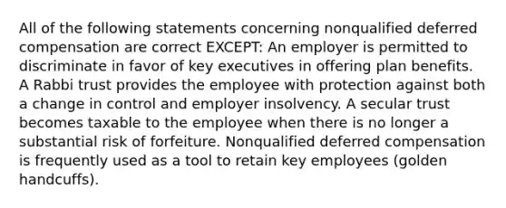 All of the following statements concerning nonqualified deferred compensation are correct EXCEPT: An employer is permitted to discriminate in favor of key executives in offering plan benefits. A Rabbi trust provides the employee with protection against both a change in control and employer insolvency. A secular trust becomes taxable to the employee when there is no longer a substantial risk of forfeiture. Nonqualified deferred compensation is frequently used as a tool to retain key employees (golden handcuffs).