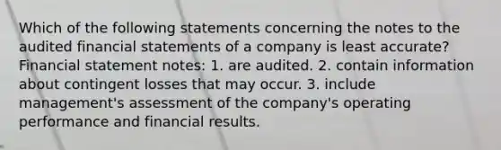 Which of the following statements concerning the notes to the audited financial statements of a company is least accurate? Financial statement notes: 1. are audited. 2. contain information about contingent losses that may occur. 3. include management's assessment of the company's operating performance and financial results.