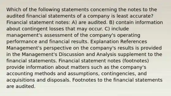 Which of the following statements concerning the notes to the audited financial statements of a company is least accurate? Financial statement notes: A) are audited. B) contain information about contingent losses that may occur. C) include management's assessment of the company's operating performance and financial results. Explanation References Management's perspective on the company's results is provided in the Management's Discussion and Analysis supplement to the financial statements. Financial statement notes (footnotes) provide information about matters such as the company's accounting methods and assumptions, contingencies, and acquisitions and disposals. Footnotes to the financial statements are audited.