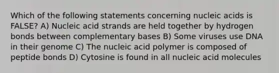 Which of the following statements concerning nucleic acids is FALSE? A) Nucleic acid strands are held together by hydrogen bonds between complementary bases B) Some viruses use DNA in their genome C) The nucleic acid polymer is composed of peptide bonds D) Cytosine is found in all nucleic acid molecules