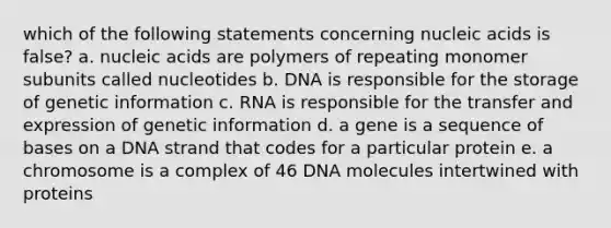 which of the following statements concerning nucleic acids is false? a. nucleic acids are polymers of repeating monomer subunits called nucleotides b. DNA is responsible for the storage of genetic information c. RNA is responsible for the transfer and expression of genetic information d. a gene is a sequence of bases on a DNA strand that codes for a particular protein e. a chromosome is a complex of 46 DNA molecules intertwined with proteins