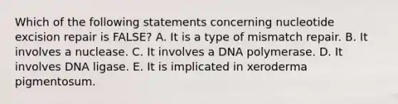 Which of the following statements concerning nucleotide excision repair is FALSE? A. It is a type of mismatch repair. B. It involves a nuclease. C. It involves a DNA polymerase. D. It involves DNA ligase. E. It is implicated in xeroderma pigmentosum.