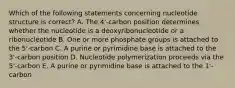 Which of the following statements concerning nucleotide structure is correct? A. The 4'-carbon position determines whether the nucleotide is a deoxyribonucleotide or a ribonucleotide B. One or more phosphate groups is attached to the 5'-carbon C. A purine or pyrimidine base is attached to the 3'-carbon position D. Nucleotide polymerization proceeds via the 5'-carbon E. A purine or pyrimidine base is attached to the 1'-carbon