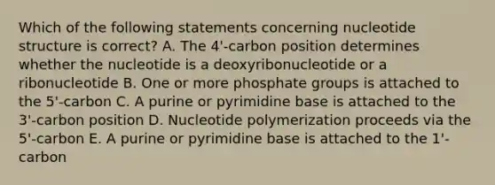 Which of the following statements concerning nucleotide structure is correct? A. The 4'-carbon position determines whether the nucleotide is a deoxyribonucleotide or a ribonucleotide B. One or more phosphate groups is attached to the 5'-carbon C. A purine or pyrimidine base is attached to the 3'-carbon position D. Nucleotide polymerization proceeds via the 5'-carbon E. A purine or pyrimidine base is attached to the 1'-carbon