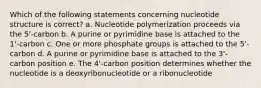 Which of the following statements concerning nucleotide structure is correct? a. Nucleotide polymerization proceeds via the 5'-carbon b. A purine or pyrimidine base is attached to the 1'-carbon c. One or more phosphate groups is attached to the 5'-carbon d. A purine or pyrimidine base is attached to the 3'-carbon position e. The 4'-carbon position determines whether the nucleotide is a deoxyribonucleotide or a ribonucleotide