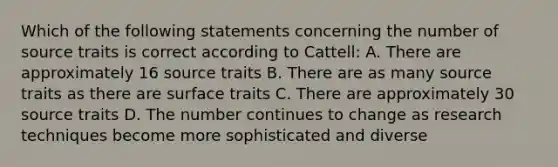 Which of the following statements concerning the number of source traits is correct according to Cattell: A. There are approximately 16 source traits B. There are as many source traits as there are surface traits C. There are approximately 30 source traits D. The number continues to change as research techniques become more sophisticated and diverse