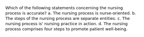 Which of the following statements concerning the nursing process is accurate? a. The nursing process is nurse-oriented. b. The steps of the nursing process are separate entities. c. The nursing process is' nursing practice in action. d. The nursing process comprises four steps to promote patient well-being.