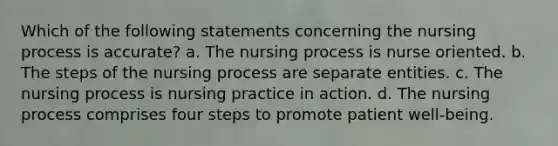 Which of the following statements concerning the nursing process is accurate? a. The nursing process is nurse oriented. b. The steps of the nursing process are separate entities. c. The nursing process is nursing practice in action. d. The nursing process comprises four steps to promote patient well-being.