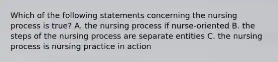 Which of the following statements concerning the nursing process is true? A. the nursing process if nurse-oriented B. the steps of the nursing process are separate entities C. the nursing process is nursing practice in action