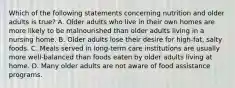 Which of the following statements concerning nutrition and older adults is true? A. Older adults who live in their own homes are more likely to be malnourished than older adults living in a nursing home. B. Older adults lose their desire for high-fat, salty foods. C. Meals served in long-term care institutions are usually more well-balanced than foods eaten by older adults living at home. D. Many older adults are not aware of food assistance programs.