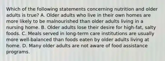 Which of the following statements concerning nutrition and older adults is true? A. Older adults who live in their own homes are more likely to be malnourished than older adults living in a nursing home. B. Older adults lose their desire for high-fat, salty foods. C. Meals served in long-term care institutions are usually more well-balanced than foods eaten by older adults living at home. D. Many older adults are not aware of food assistance programs.