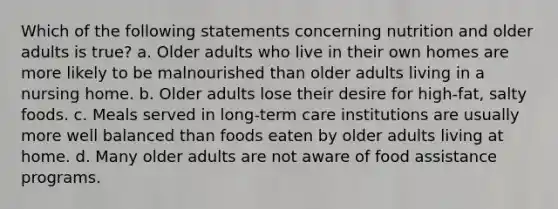 Which of the following statements concerning nutrition and older adults is true? a. Older adults who live in their own homes are more likely to be malnourished than older adults living in a nursing home. b. Older adults lose their desire for high-fat, salty foods. c. Meals served in long-term care institutions are usually more well balanced than foods eaten by older adults living at home. d. Many older adults are not aware of food assistance programs.